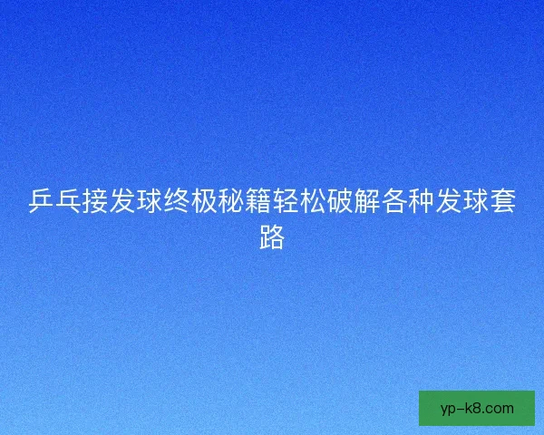 乒乓接发球终极秘籍轻松破解各种发球套路